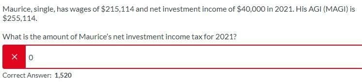 Maurice, single, has wages of $215,114 and net investment income of $40,000 in 2021. His AGI (MAGI) is
$255,114.
What is the amount of Maurice's net investment income tax for 2021?
Correct Answer: 1,520
