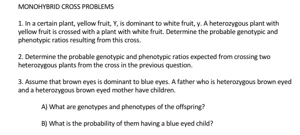 MONOHYBRID CROSS PROBLEMS
1. In a certain plant, yellow fruit, Y, is dominant to white fruit, y. A heterozygous plant with
yellow fruit is crossed with a plant with white fruit. Determine the probable genotypic and
phenotypic ratios resulting from this cross.
2. Determine the probable genotypic and phenotypic ratios expected from crossing two
heterozygous plants from the cross in the previous question.
3. Assume that brown eyes is dominant to blue eyes. A father who is heterozygous brown eyed
and a heterozygous brown eyed mother have children.
A) What are genotypes and phenotypes of the offspring?
B) What is the probability of them having a blue eyed child?
