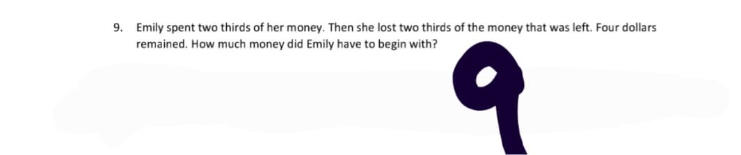 9. Emily spent two thirds of her money. Then she lost two thirds of the money that was left. Four dollars
remained. How much money did Emily have to begin with?
9
