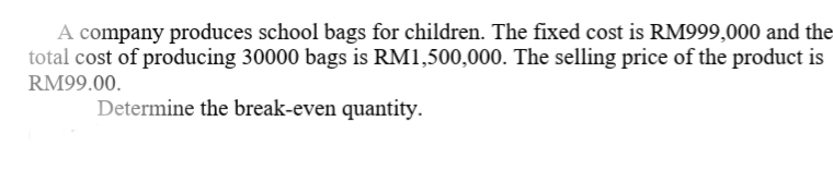 A company produces school bags for children. The fixed cost is RM999,000 and the=
total cost of producing 30000 bags is RM1,500,000. The selling price of the product is
RM99.00.
Determine the break-even quantity.
