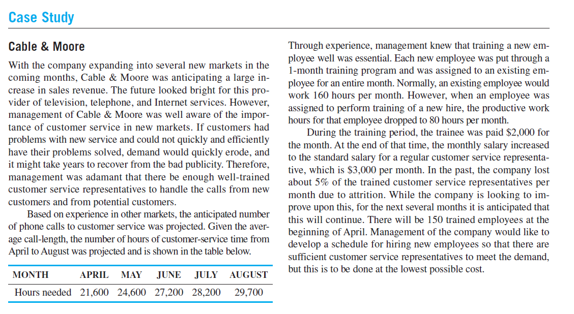 Case Study
Cable & Moore
Through experience, management knew that training a new em-
ployee well was essential. Each new employee was put through a
1-month training program and was assigned to an existing em-
ployee for an entire month. Normally, an existing employee would
work 160 hours per month. However, when an employee was
assigned to perform training of a new hire, the productive work
hours for that employee dropped to 80 hours per month.
During the training period, the trainee was paid $2,000 for
the month. At the end of that time, the monthly salary increased
to the standard salary for a regular customer service representa-
tive, which is $3,000 per month. In the past, the company lost
about 5% of the trained customer service representatives per
month due to attrition. While the company is looking to im-
prove upon this, for the next several months it is anticipated that
this will continue. There will be 150 trained employees at the
beginning of April. Management of the company would like to
develop a schedule for hiring new employees so that there are
sufficient customer service representatives to meet the demand,
but this is to be done at the lowest possible cost.
With the company expanding into several new markets in the
coming months, Cable & Moore was anticipating a large in-
crease in sales revenue. The future looked bright for this pro-
vider of television, telephone, and Internet services. However,
management of Cable & Moore was well aware of the impor-
tance of customer service in new markets. If customers had
problems with new service and could not quickly and efficiently
have their problems solved, demand would quickly erode, and
it might take years to recover from the bad publicity. Therefore,
management was adamant that there be enough well-trained
customer service representatives to handle the calls from new
customers and from potential customers.
Based on experience in other markets, the anticipated number
of phone calls to customer service was projected. Given the aver-
age call-length, the number of hours of customer-service time from
April to August was projected and is shown in the table below.
ΜΟΝΤΗ
APRIL
MAY
JUNE
JULY
AUGUST
Hours needed 21,600 24,600 27,200 28,200
29,700
