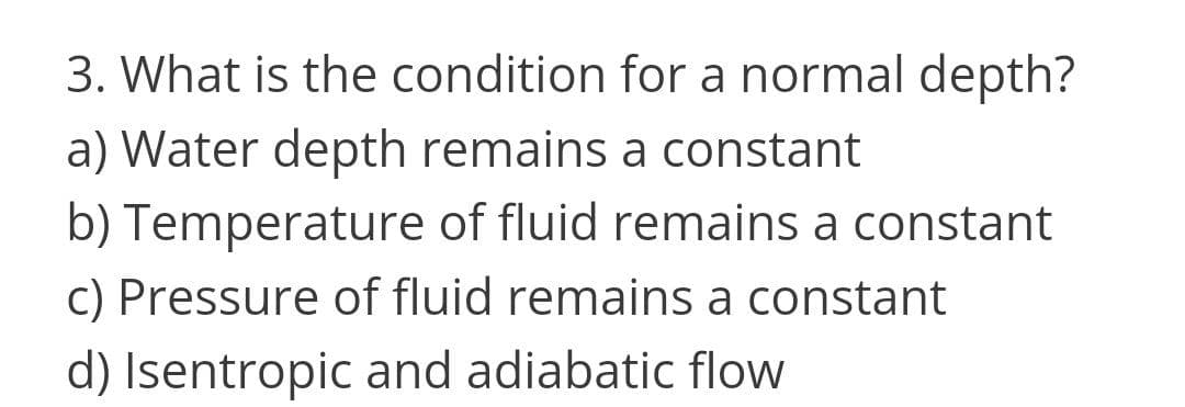 3. What is the condition for a normal depth?
a) Water depth remains a constant
b) Temperature of fluid remains a constant
cC) Pressure of fluid remains a constant
d) Isentropic and adiabatic flow
