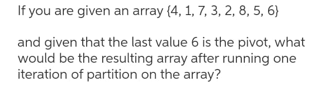 If you are given an array {4, 1, 7, 3, 2, 8, 5, 6}
and given that the last value 6 is the pivot, what
would be the resulting array after running one
iteration of partition on the array?