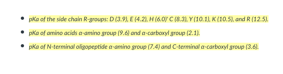 • pKa of the side chain R-groups: D (3.9), E (4.2), H (6.0)' C (8.3), Y (10.1), K (10.5), and R (12.5).
•pka of amino acids a-amino group (9.6) and a-carboxyl group (2.1).
• pKa of N-terminal oligopeptide a-amino group (7.4) and C-terminal a-carboxyl group (3.6).