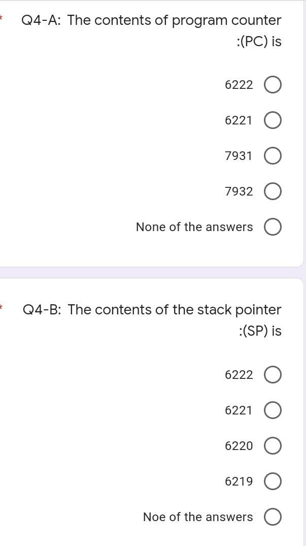 * Q4-A: The contents of program counter
:(PC) is
6222
6221
7931
7932
None of the answers
*
Q4-B: The contents of the stack pointer
:(SP) is
6222 O
6221
6220
6219
Noe of the answers