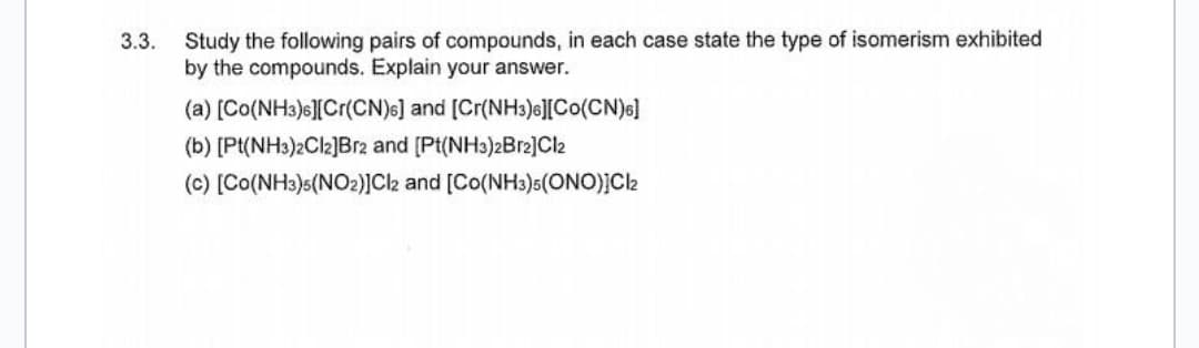 3.3.
Study the following pairs of compounds, in each case state the type of isomerism exhibited
by the compounds. Explain your answer.
(a) [Co(NH3)6][Cr(CN)6] and [Cr(NH3)6][CO(CN)6]
(b) [Pt(NH3)2Cl2]Br2 and [Pt(NH3)2Br2]Cl2
(c) [Co(NH3)5(NO2)]Cl2 and [Co(NH3)5(ONO)]Cl2