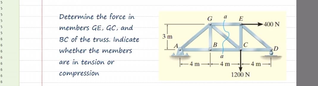 5
5
Determine the force in
G
a E
5
-400 N
members GE, GC, and
5
3 m
BC of the truss. Indicate
6
A
B
whether the members
6
6
a
are in tension or
- 4 m
4 m
-4 m
6
6
compression
1200 N
6
