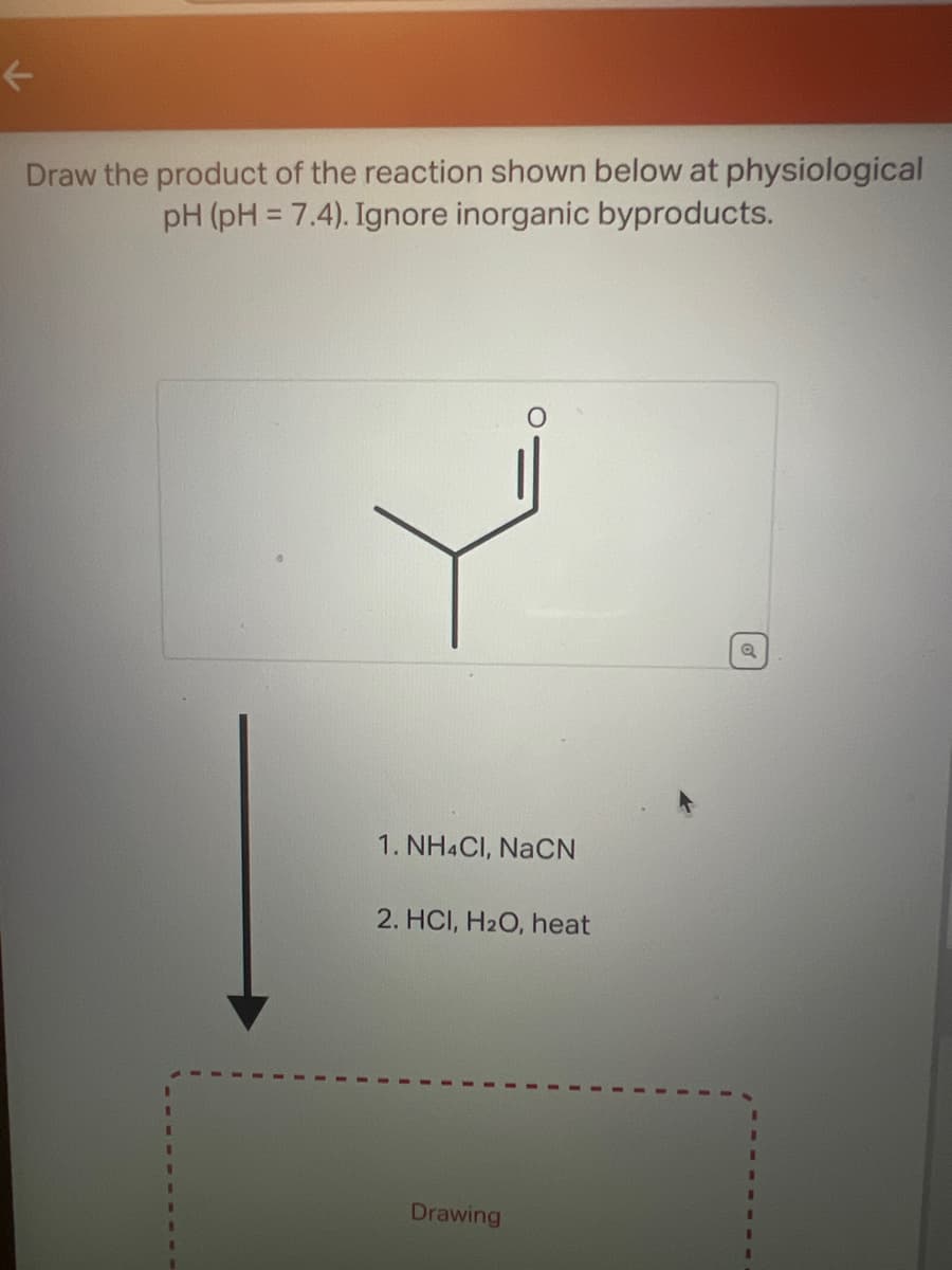 ←
Draw the product of the reaction shown below at physiological
pH (pH = 7.4). Ignore inorganic byproducts.
1. NH4CI, NaCN
2. HCI, H₂O, heat
Drawing
Q