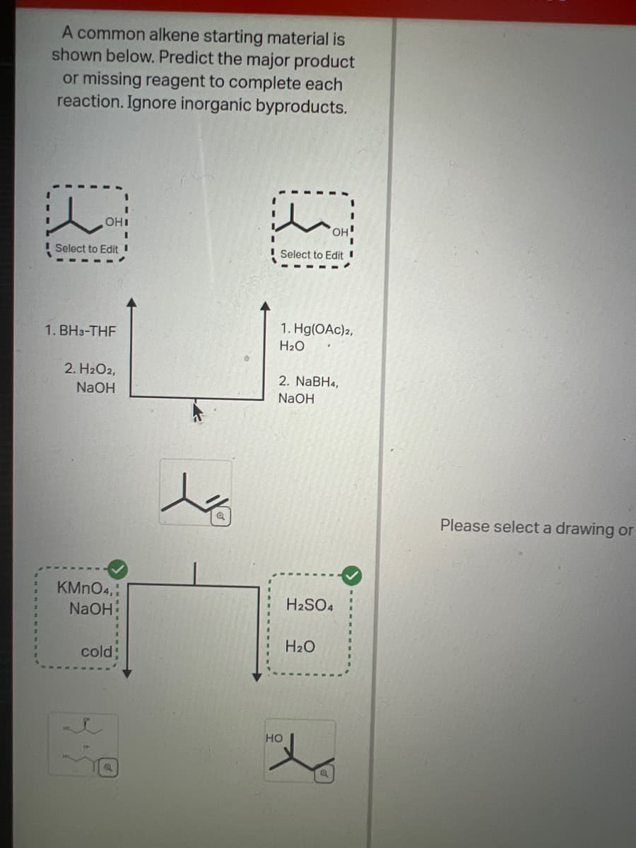 A common alkene starting material is
shown below. Predict the major product
or missing reagent to complete each
reaction. Ignore inorganic byproducts.
l
OHI
Select to Edit
1. BH3-THF
2. H₂O2,
NaOH
KMnO4,
NaOH
cold:
s
a
OH
Select to Edit
1. Hg(OAc)2,
H₂O
2. NaBH4,
NaOH
HO
H₂SO4
H₂O
Please select a drawing or