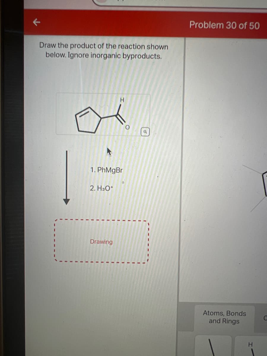Draw the product of the reaction shown
below. Ignore inorganic byproducts.
1. PhMgBr
2. H3O+
H
Drawing
a
Problem 30 of 50
Atoms, Bonds
and Rings
H
C