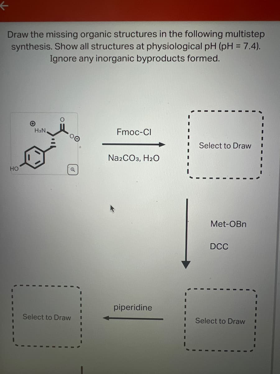 Draw the missing organic structures in the following multistep
synthesis. Show all structures at physiological pH (pH = 7.4).
Ignore any inorganic byproducts formed.
HO
H3N,
Q
Select to Draw
I
Fmoc-Cl
Na2CO3, H₂O
piperidine
Select to Draw
Met-OBn
DCC
Select to Draw
I