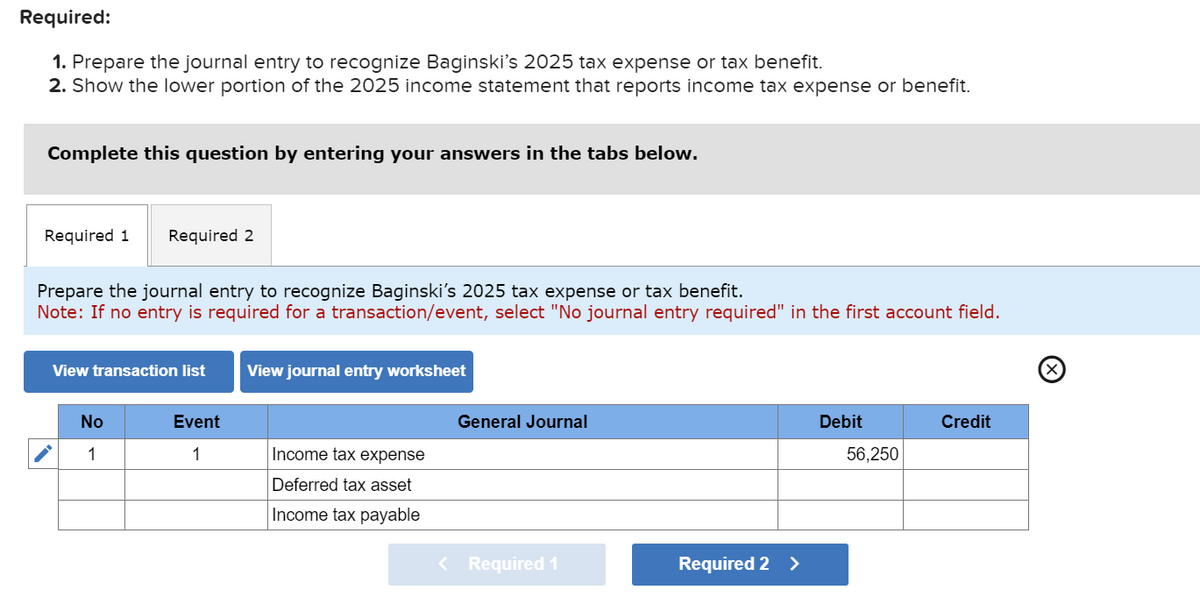 Required:
1. Prepare the journal entry to recognize Baginski's 2025 tax expense or tax benefit.
2. Show the lower portion of the 2025 income statement that reports income tax expense or benefit.
Complete this question by entering your answers in the tabs below.
Required 1
Required 2
Prepare the journal entry to recognize Baginski's 2025 tax expense or tax benefit.
Note: If no entry is required for a transaction/event, select "No journal entry required" in the first account field.
View transaction list
View journal entry worksheet
No
Event
General Journal
1
1
Income tax expense
Deferred tax asset
Income tax payable
< Required 1
Required 2 >
(☑
Debit
Credit
56,250