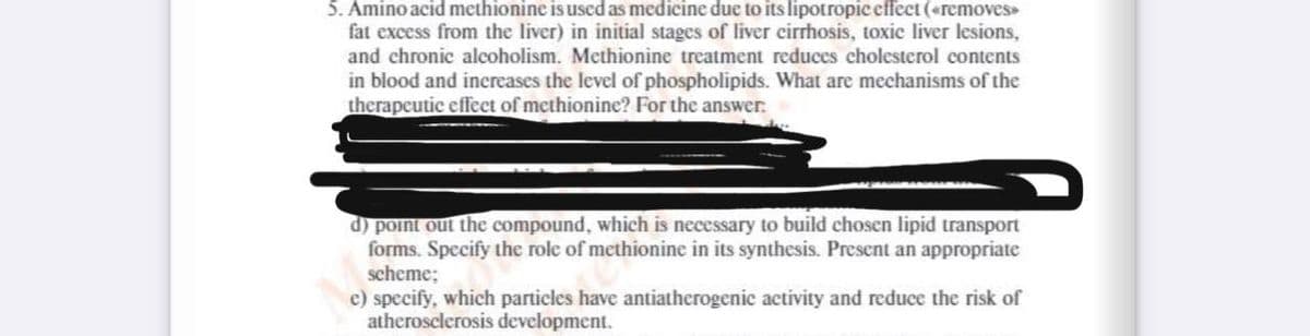 5. Amino acid methionine is used as medicine due to its lipotropic effect («removes»
fat excess from the liver) in initial stages of liver cirrhosis, toxic liver lesions,
and chronic alcoholism. Methionine treatment reduces cholesterol contents
in blood and increases the level of phospholipids. What are mechanisms of the
therapeutic effect of methionine? For the answer.
d) point out the compound, which is necessary to build chosen lipid transport
forms. Specify the role of methionine in its synthesis. Present an appropriate
scheme;
e) specify, which particles have antiatherogenic activity and reduce the risk of
atherosclerosis development.
