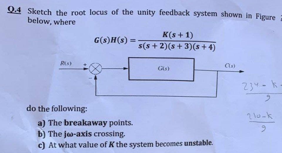 Q.4 Sketch the root locus of the unity feedback system shown in Figure
below, where
K(s+ 1)
s(s + 2)(s + 3)(s + 4)
G(s)H(s) =
%3D
R(s)
G(s)
C(s)
234-k-
6.
do the following:
2 10-k
a) The breakaway points.
b) The jw-axis crossing.
c) At what value of K the system becomes unstable.
6.

