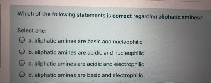 Which of the following statements is correct regarding aliphatic amines?
Select one:
O a. aliphatic amines are basic and nucleophilic
O b. aliphatic amines are acidic and nucleophilic
c. aliphatic amines are acidic and electrophilic
d. aliphatic amines are basic and electrophilic
