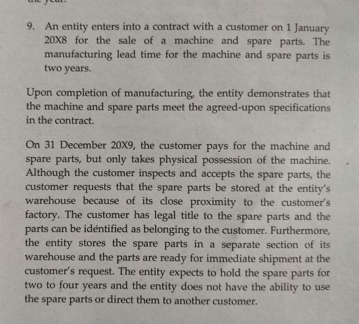 9. An entity enters into a contract with a customer on 1 January
20X8 for the sale of a machine and spare parts. The
manufacturing lead time for the machine and spare parts is
two years.
Upon completion of manufacturing, the entity demonstrates that
the machine and spare parts meet the agreed-upon specifications
in the contract.
On 31 December 20X9, the customer pays for the machine and
spare parts, but only takes physical possession of the machine.
Although the customer inspects and accepts the spare parts, the
customer requests that the spare parts be stored at the entity's
warehouse because of its close proximity to the customer's
factory. The customer has legal title to the spare parts and the
parts can be identified as belonging to the customer. Furthermore,
the entity stores the spare parts in a separate section of its
warehouse arnd the parts are ready for immediate shipment at the
customer's request. The entity expects to hold the spare parts for
two to four years and the entity does not have the ability to use
the
spare parts or direct them to another customer.
