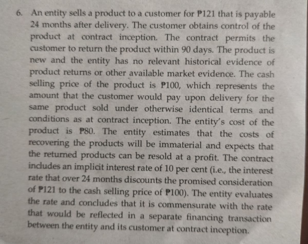 6. An entity sells a product to a customer for P121 that is payable
24 months after delivery. The customer obtains control of the
product at contract inception. The contract permits the
customer to return the product within 90 days. The product is
new and the entity has no relevant historical evidence of
product returns or other available market evidence. The cash
selling price of the product is P100, which represents the
amount that the customer would pay upon delivery for the
same product sold under otherwise identical terms and
conditions as at contract inception. The entity's cost of the
product is P80. The entity estimates that the costs of
recovering the products will be immaterial and expects that
the returned products can be resold at a profit. The contract
includes an inmplicit interest rate of 10
rate that over 24 months discounts the promised consideration
of P121 to the cash selling price of P100). The entity evaluates
the rate and concludes that it is commensurate with the rate
per cent (i.e., the interest
that would be reflected in a separate financing transaction
between the entity and its customer at contract inception.
