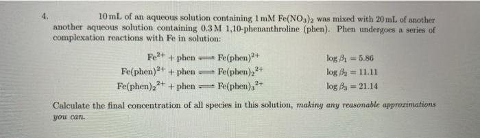4.
10 mL of an aqueous solution containing 1 mM Fe(NO)2 was mixed with 20 mL of another
another aqueous solution containing 0.3 M 1,10-phenanthroline (phen). Phen undergoes a series of
complexation reactions with Fe in solution:
Fe+ + phen
Fe(phen)2+
Fe(phen),"
log B1 = 5.86
Fe(phen)2+ + phen
Fe(phen)22+ + phen
2+
log Ba = 11.11
- Fe(phen),+
log Ba = 21.14
Calculate the final concentration of all species in this solution, making any reasonable approzimations
you can.
