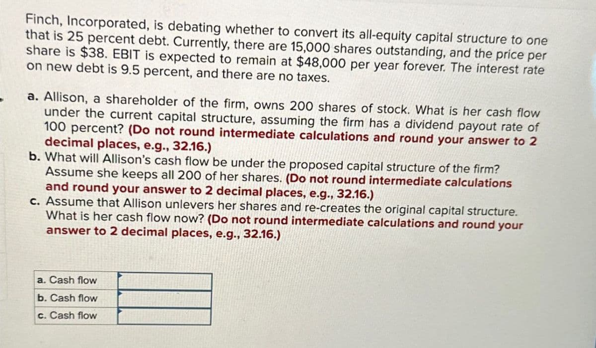 Finch, Incorporated, is debating whether to convert its all-equity capital structure to one
that is 25 percent debt. Currently, there are 15,000 shares outstanding, and the price per
share is $38. EBIT is expected to remain at $48,000 per year forever. The interest rate
on new debt is 9.5 percent, and there are no taxes.
a. Allison, a shareholder of the firm, owns 200 shares of stock. What is her cash flow
under the current capital structure, assuming the firm has a dividend payout rate of
100 percent? (Do not round intermediate calculations and round your answer to 2
decimal places, e.g., 32.16.)
b. What will Allison's cash flow be under the proposed capital structure of the firm?
Assume she keeps all 200 of her shares. (Do not round intermediate calculations
and round your answer to 2 decimal places, e.g., 32.16.)
c. Assume that Allison unlevers her shares and re-creates the original capital structure.
What is her cash flow now? (Do not round intermediate calculations and round your
answer to 2 decimal places, e.g., 32.16.)
a. Cash flow
b. Cash flow
c. Cash flow