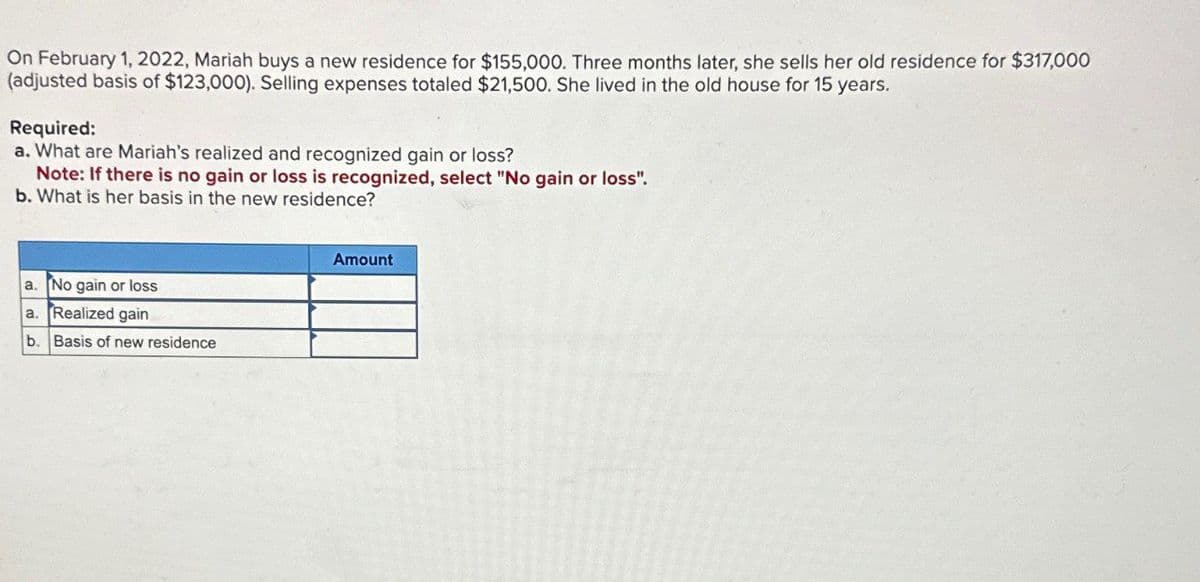 On February 1, 2022, Mariah buys a new residence for $155,000. Three months later, she sells her old residence for $317,000
(adjusted basis of $123,000). Selling expenses totaled $21,500. She lived in the old house for 15 years.
Required:
a. What are Mariah's realized and recognized gain or loss?
Note: If there is no gain or loss is recognized, select "No gain or loss".
b. What is her basis in the new residence?
a. No gain or loss
a. Realized gain
b. Basis of new residence
Amount