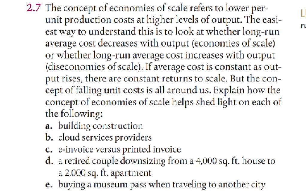 2.7 The concept of economies of scale refers to lower per-
unit production costs at higher levels of output. The easi-
est way to understand this is to look at whether long-run
average cost decreases with output (economies of scale)
or whether long-run average cost increases with output
(diseconomies of scale). If average cost is constant as out-
put rises, there are constant returns to scale. But the con-
cept of falling unit costs is all around us. Explain how the
concept of economies of scale helps shed light on each of
the following:
a. building construction
b. cloud services providers
c. e-invoice versus printed invoice
d. a retired couple downsizing from a 4,000 sq. ft. house to
a 2,000 sq. ft. apartment
e. buying a museum pass when traveling to another city
LI
