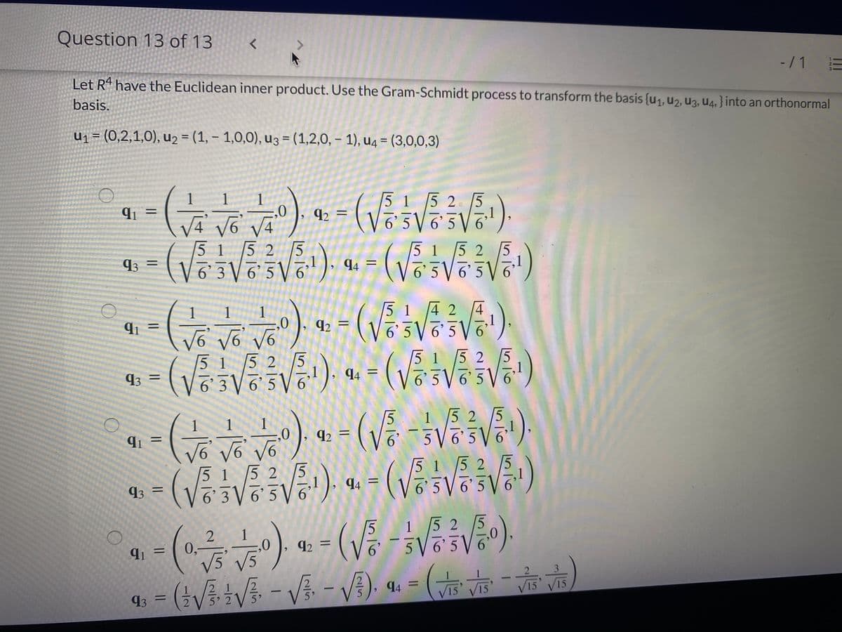 Question 13 of 13
-/1
Let Rª have the Euclidean inner product. Use the Gram-Schmidt process to transform the basis {u1, u2, U3, U4, } into an orthonormal
basis.
U1= (0,2,1,0), u2 = (1, – 1,0,0), u3 = (1,2,0, – 1), u4 = (3,0,0,3)
%3D
%3D
%3D
1
1
1
5 1 5 2 5
65V 6 5
91 =
92 =
5 1 5 2 |5
5 1 5 2 5
93 =
Võ3 V 6 5V6 ). 4 =
5 1 4 2
5 V6'5 6
1
1
%D
92
I|
9^ 9^ 9^
51 5 2
6' 3 ▼ 6'5 V 6
5 1 5 2 5
6' 5 V 6'5V 6'
93
4
%D
94 =
152
5V6 5
1
1
92
5 5
152
1
6' 5 6'5V6
5 1 5 2 [5
93 =
94 =
3 V6 51
1 5 2
5
5
92 =
65V
91
0,
V5' V5
2
3
(tVtV - V - V).
94 =
%3D
93
V15' V15
V15 V15
