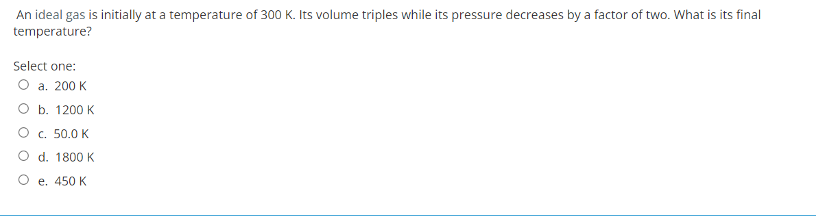 An ideal gas is initially at a temperature of 300 K. Its volume triples while its pressure decreases by a factor of two. What is its final
temperature?
Select one:
O a. 200 K
O b. 1200 K
O c. 50.0 K
O d. 1800 K
O e. 450 K