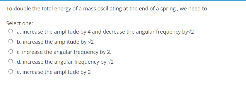 To double the total energy of a mass oscillating at the end of a spring, we need to
Select one:
O a. increase the amplitude by 4 and decrease the angular frequency by√2
O b. increase the amplitude by √2
O c. increase the angular frequency by 2.
O d. increase the angular frequency by √2
e. increase the amplitude by 2