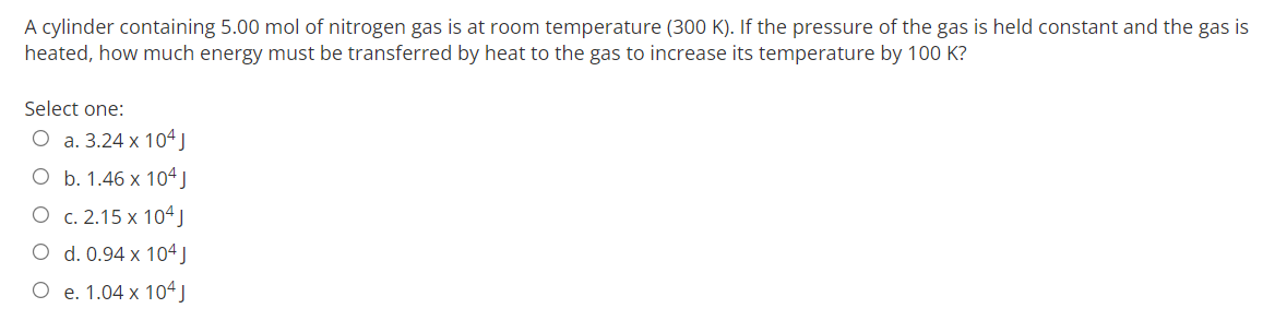 A cylinder containing 5.00 mol of nitrogen gas is at room temperature (300 K). If the pressure of the gas is held constant and the gas is
heated, how much energy must be transferred by heat to the gas to increase its temperature by 100 K?
Select one:
O a. 3.24 x 104 J
O b. 1.46 x 104 J
O
c. 2.15 x 104J
d. 0.94 x 104 J
O e. 1.04 x 104 J
O