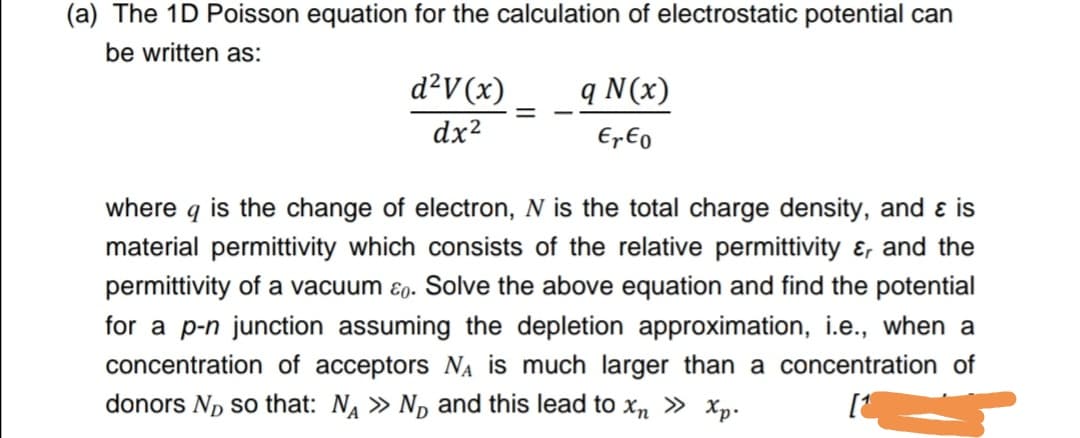 (a) The 1D Poisson equation for the calculation of electrostatic potential can
be written as:
d²V(x)
q N(x)
dx2
EpEo
where q is the change of electron, N is the total charge density, and ɛ is
material permittivity which consists of the relative permittivity ɛ, and the
permittivity of a vacuum ɛ0. Solve the above equation and find the potential
for a p-n junction assuming the depletion approximation, i.e., when a
concentration of acceptors NA is much larger than a concentration of
donors Np so that: N » N, and this lead to xn » xXp.
