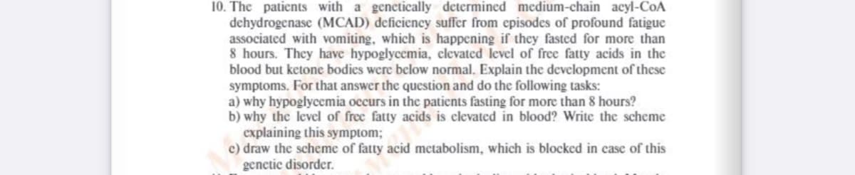 10. The patients with a genetically determined medium-chain acyl-CoA
dehydrogenase (MCAD) deficiency suffer from episodes of profound fatigue
associated with vomiting, which is happening if they fasted for more than
8 hours. They have hypoglycemia, clevated level of free fatty acids in the
blood but ketone bodies were below normal. Explain the development of these
symptoms. For that answer the question and do the following tasks:
a) why hypoglycemia occurs in the patients fasting for more than 8 hours?
b) why the level of free fatty acids is elevated in blood? Write the scheme
explaining this symptom;
c) draw the scheme of fatty acid metabolism, which is blocked in case of this
genetic disorder.
