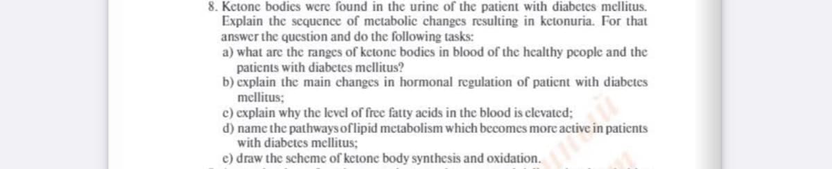 8. Ketone bodies were found in the urine of the patient with diabetes mellitus.
Explain the sequence of metabolic changes resulting in ketonuria. For that
answer the question and do the following tasks:
a) what are the ranges of ketone bodics in blood of the healthy pcople and the
patients with diabetes mellitus?
b) explain the main changes in hormonal regulation of patient with diabetes
mellitus;
c) explain why the level of free fatty acids in the blood is clevated;
d) name the pathways of lipid metabolism which becomes more active in patients
with diabetes mellitus;
e) draw the scheme of ketone body synthesis and oxidation.

