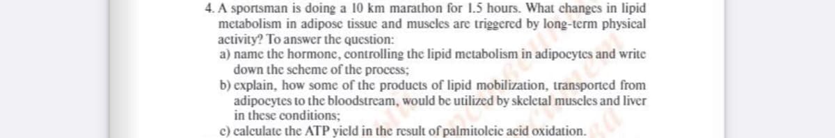 4. A sportsman is doing a 10 km marathon for 1.5 hours. What changes in lipid
metabolism in adipose tissue and muscles are triggered by long-term physical
activity? To answer the question:
a) name the hormone, controlling the lipid metabolism in adipocytes and write
down the scheme of the process;
b) explain, how some of the products of lipid mobilization, transported from
adipocytes to the bloodstream, would be utilized by skeletal museles and liver
in these conditions;
c) calculate the ATP yield in the result of palmitolcic acid oxidation.
