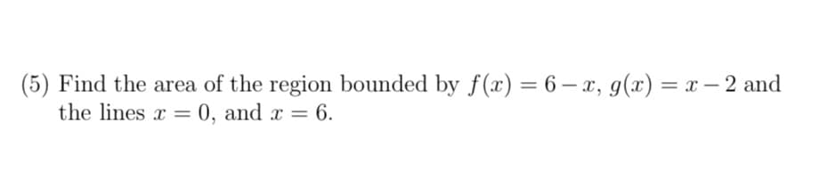 (5) Find the area of the region bounded by f(x) = 6 - x, g(x) = x − 2 and
the lines x=0, and x = 6.