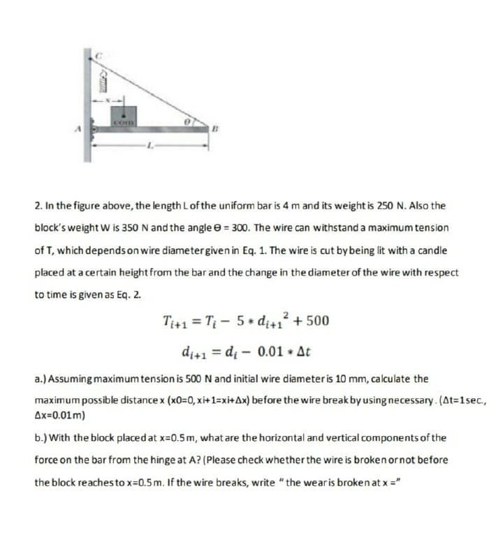 Com
2. In the figure above, the length Lof the uniform bar is 4 m and its weight is 250 N. Also the
block's weight W is 350 N and the angle e = 300. The wire can withstand a maximum tension
of T, which depends on wire diametergiven in Eq. 1. The wire is cut by being lit with a candle
placed at a certain height from the bar and the change in the diameter of the wire with respect
to time is given as Eq. 2.
Ti+1 = Ti - 5+ dị+1 + 500
di+1 = di - 0.01 * At
a.) Assuming maximum tension is 500 N and initial wire diameter is 10 mm, calculate the
maximum possible distance x (x0=0, xi+1=xi+Ax) before the wire break by using necessary. (At=1sec.,
Ax=0.01m)
b.) With the block placed at x=0.5m, what are the horizontal and vertical components of the
force on the bar from the hinge at A? (Please check whether the wire is broken ornot before
the block reaches to x=0.5 m. If the wire breaks, write "the wearis broken at x ="
