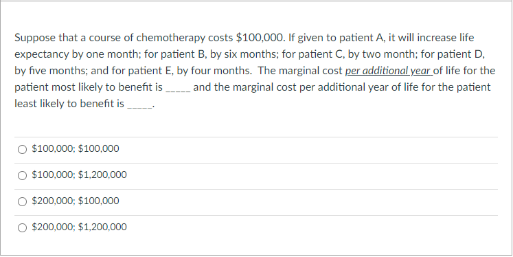 Suppose that a course of chemotherapy costs $100,000. If given to patient A, it will increase life
expectancy by one month; for patient B, by six months; for patient C, by two month; for patient D,
by five months; and for patient E, by four months. The marginal cost per additional year of life for the
patient most likely to benefit is and the marginal cost per additional year of life for the patient
least likely to benefit is
$100,000; $100,000
$100,000; $1,200,000
$200,000; $100,000
$200,000; $1,200,000
