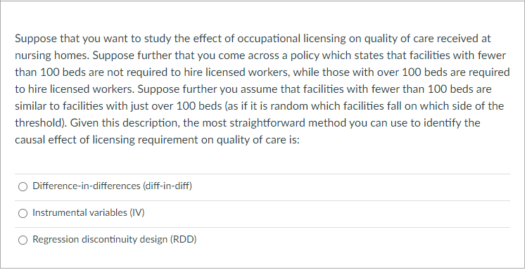 Suppose that you want to study the effect of occupational licensing on quality of care received at
nursing homes. Suppose further that you come across a policy which states that facilities with fewer
than 100 beds are not required to hire licensed workers, while those with over 100 beds are required
to hire licensed workers. Suppose further you assume that facilities with fewer than 100 beds are
similar to facilities with just over 100 beds (as if it is random which facilities fall on which side of the
threshold). Given this description, the most straightforward method you can use to identify the
causal effect of licensing requirement on quality of care is:
Difference-in-differences (diff-in-diff)
Instrumental variables (IV)
Regression discontinuity design (RDD)
