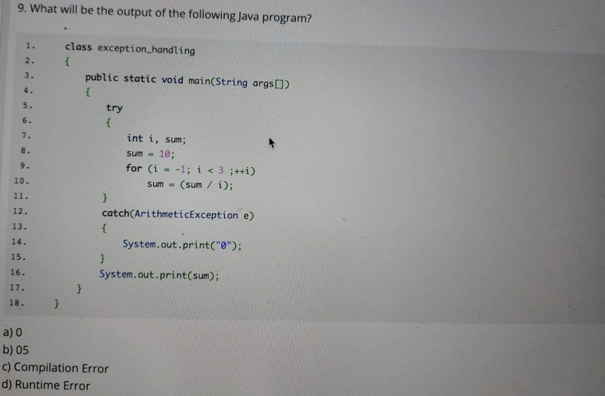 9. What will be the output of the following Java program?
1.
class exception_handling
2.
3.
public static void main(String args)
4.
5.
try
6.
7.
int i, sum;
8.
sum =
10;
9.
for (i = -1; i < 3 ;++i)
%3D
10.
sum =
(sum / i);
11.
12.
catch(ArithmeticException e)
13.
14.
System.out.print("0");
15.
16.
System.out.print(sum);
17.
18.
a) 0
b) 05
c) Compilation Error
d) Runtime Error

