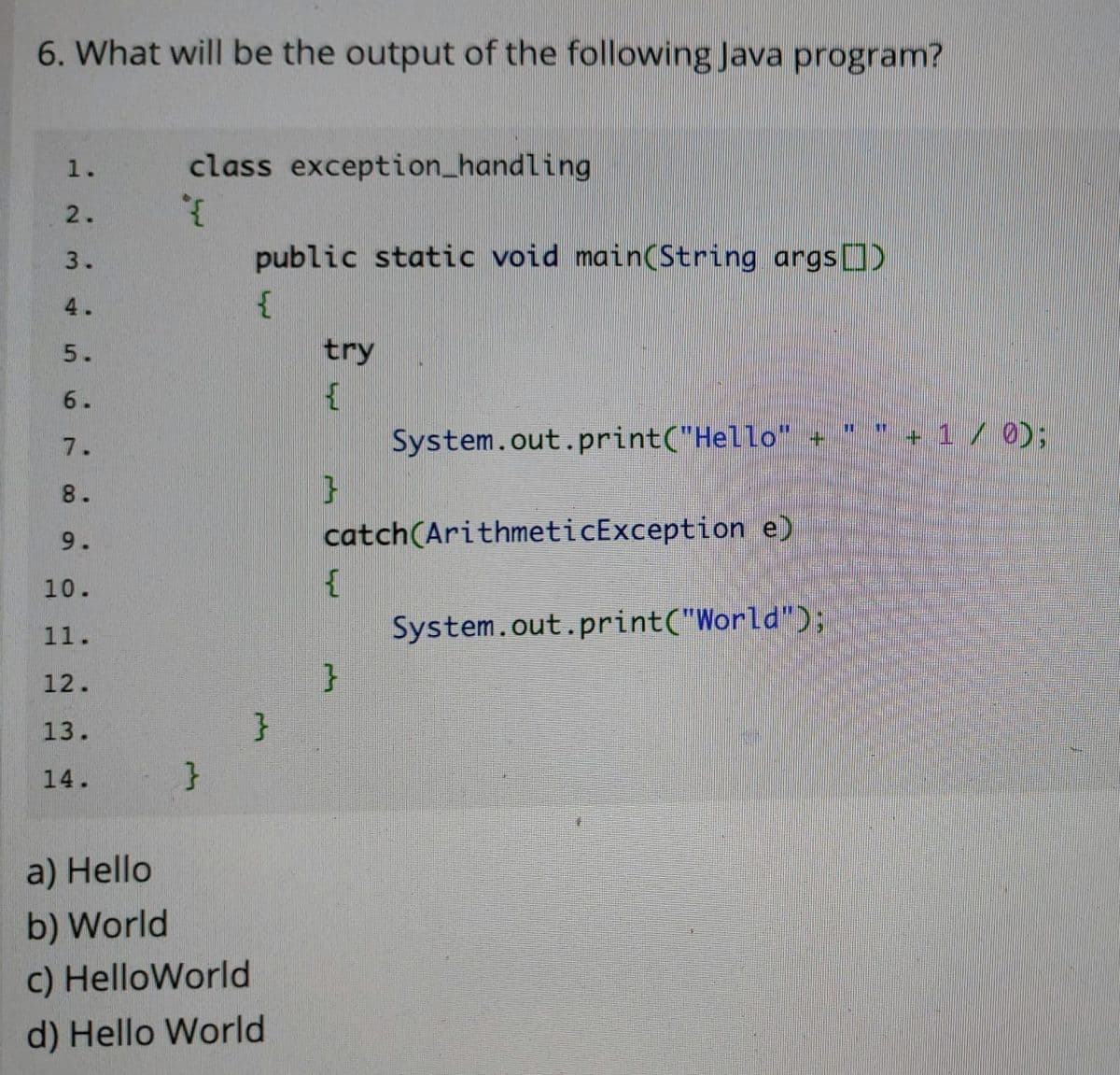 6. What will be the output of the following Java program?
1.
class exception_handling
2.
3.
public static void main(String args)
4.
5.
try
6.
System.out.print("Hello" -
*+ 1 / 0);
7.
8.
9.
catch(ArithmeticException e)
10.
11.
System.out.print("World");
12.
13.
14.
}
a) Hello
b) World
c) HelloWorld
d) Hello World
