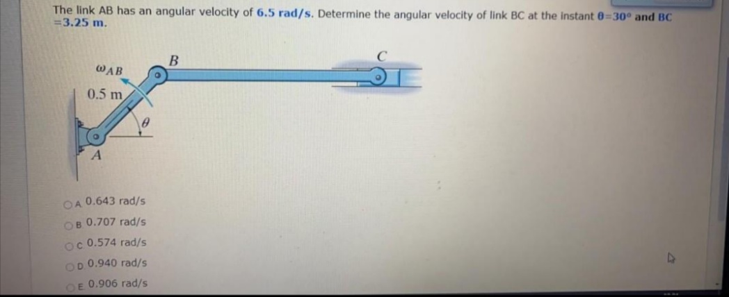 The link AB has an angular velocity of 6.5 rad/s. Determine the angular velocity of link BC at the instant 0=30° and BC
=3.25 m.
В
WAB
0.5 m
OA 0.643 rad/s
OB 0.707 rad/s
oc 0.574 rad/s
OD 0.940 rad/s
OE 0.906 rad/s
