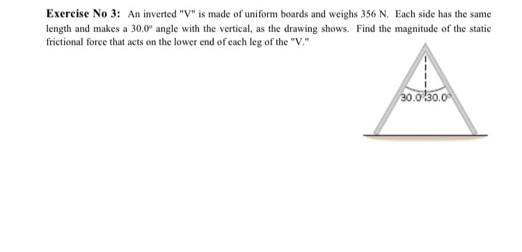 Exercise No 3: An inverted "V" is made of uniform boards and weighs 356 N. Each side has the same
length and makes a 30.0° angle with the vertical, as the drawing shows. Find the magnitude of the static
frictional force that acts on the lower end of each leg of the "V."
30.0 30.0