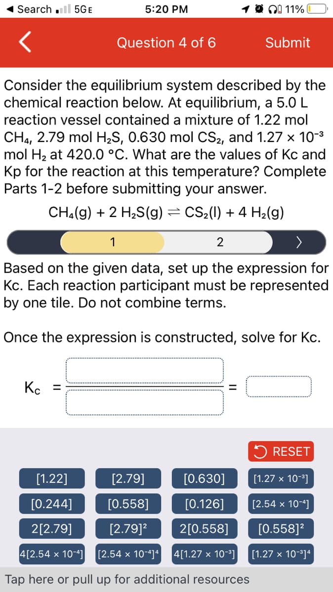 ◄ Search 5GE
5:20 PM
Question 4 of 6
Kc
1000 11%
Consider the equilibrium system described by the
chemical reaction below. At equilibrium, a 5.0 L
reaction vessel contained a mixture of 1.22 mol
CH4, 2.79 mol H₂S, 0.630 mol CS₂, and 1.27 × 10-³
mol H₂ at 420.0 °C. What are the values of Kc and
Kp for the reaction at this temperature? Complete
Parts 1-2 before submitting your answer.
CH₂(g) + 2 H₂S(g) = CS₂(l) + 4 H₂(g)
1
2
Based on the given data, set up the expression for
Kc. Each reaction participant must be represented
by one tile. Do not combine terms.
Once the expression is constructed, solve for Kc.
=
Submit
[1.22]
[2.79]
[0.630]
[0.244]
[0.558]
[0.126]
2[2.79]
[2.79]²
2[0.558]
4[2.54 x 10-41
[2.54 x 10-4]4 4[1.27 x 10-³]|
Tap here or pull up for additional resources
RESET
[1.27 x 10-³]
[2.54 x 10-4]
[0.558]²
[1.27 x 10-³]4