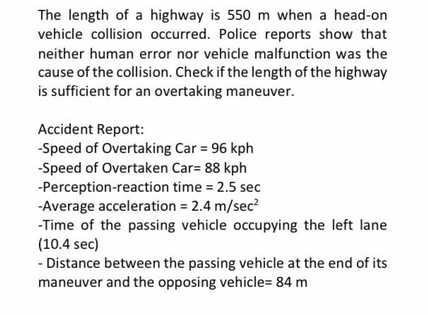 The length of a highway is 550 m when a head-on
vehicle collision occurred. Police reports show that
neither human error nor vehicle malfunction was the
cause of the collision. Check if the length of the highway
is sufficient for an overtaking maneuver.
Accident Report:
-Speed of Overtaking Car = 96 kph
-Speed of Overtaken Car= 88 kph
-Perception-reaction time 2.5 sec
-Average acceleration = 2.4 m/sec2
-Time of the passing vehicle occupying the left lane
(10.4 sec)
- Distance between the passing vehicle at the end of its
maneuver and the opposing vehicle= 84 m
