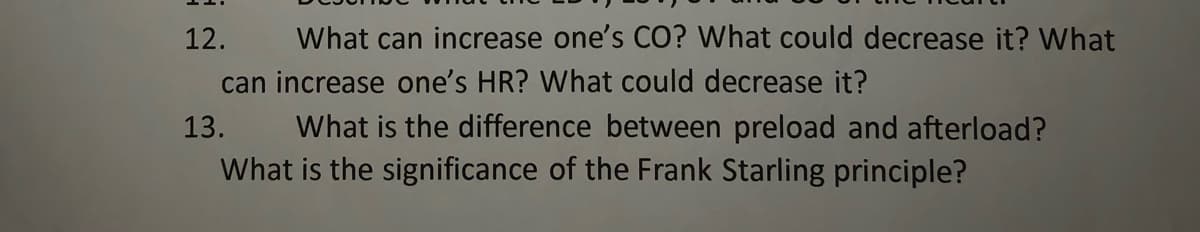 12.
What can increase one's CO? What could decrease it? What
can increase one's HR? What could decrease it?
What is the difference between preload and afterload?
What is the significance of the Frank Starling principle?
13.
