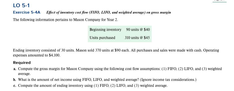 LO 5-1
Exercise 5-4A Effect of inventory cost flow (FIFO, LIFO, and weighted average) on gross margin
The following information pertains to Mason Company for Year 2.
Beginning inventory
Units purchased
90 units @ $40
310 units @ $45
Ending inventory consisted of 30 units. Mason sold 370 units at $90 each. All purchases and sales were made with cash. Operating
expenses amounted to $4,100.
Required
a. Compute the gross margin for Mason Company using the following cost flow assumptions: (1) FIFO, (2) LIFO, and (3) weighted
average.
b. What is the amount of net income using FIFO, LIFO, and weighted average? (Ignore income tax considerations.)
c. Compute the amount of ending inventory using (1) FIFO, (2) LIFO, and (3) weighted average.