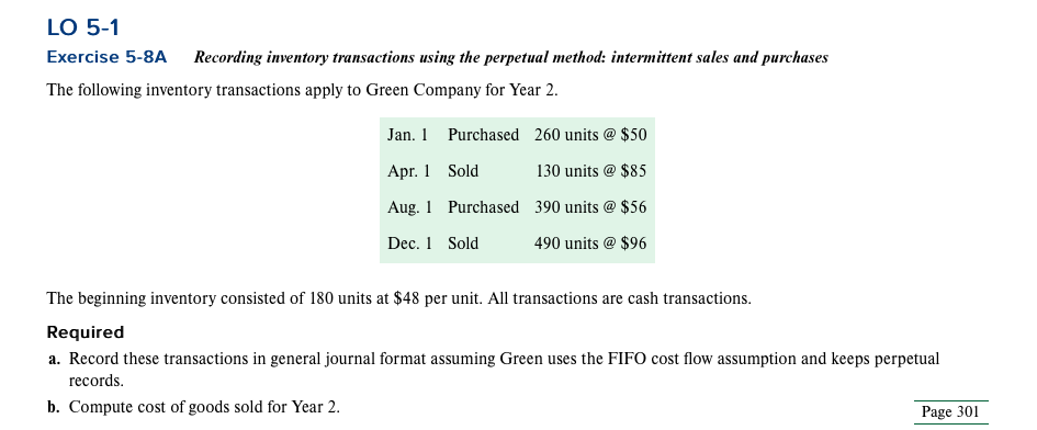 LO 5-1
Exercise 5-8A Recording inventory transactions using the perpetual method: intermittent sales and purchases
The following inventory transactions apply to Green Company for Year 2.
Jan. 1
Apr. 1
Aug. 1
Dec. 1 Sold
Purchased 260 units @ $50
130 units @ $85
390 units @ $56
490 units @ $96
Sold
Purchased
The beginning inventory consisted of 180 units at $48 per unit. All transactions are cash transactions.
Required
a. Record these transactions in general journal format assuming Green uses the FIFO cost flow assumption and keeps perpetual
records.
b. Compute cost of goods sold for Year 2.
Page 301
