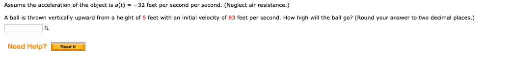 Assume the acceleration of the object is a(t) = -32 feet per second per second. (Neglect air resistance.)
A ball is thrown vertically upward from a height of 5 feet with an initial velocity of 83 feet per second. How high will the ball go? (Round your answer to two decimal places.)
ft
Need Help?
Read It

