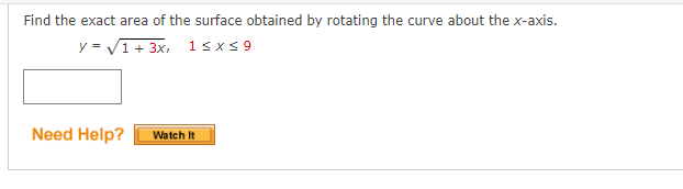 Find the exact area of the surface obtained by rotating the curve about the x-axis.
y=√1+3x, 1≤x≤9
Need Help?
Watch It