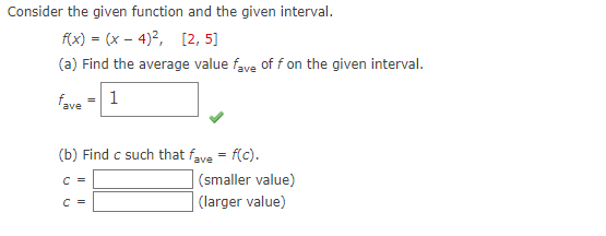 Consider the given function and the given interval.
f(x) = (x-4)², [2, 5]
(a) Find the average value fave of f on the given interval.
fave
1
(b) Find c such that fave = f(c).
C =
C =
(smaller value)
(larger value)