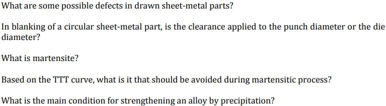 What are some possible defects in drawn sheet-metal parts?
In blanking of a circular sheet-metal part, is the clearance applied to the punch diameter or the die
diameter?
What is martensite?
Based on the TTT curve, what is it that should be avoided during martensitic process?
What is the main condition for strengthening an alloy by precipitation?
